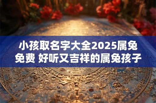 小孩取名字大全2025属兔免费 好听又吉祥的属兔孩子名字
