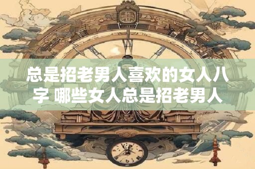 总是招老男人喜欢的女人八字 哪些女人总是招老男人喜欢