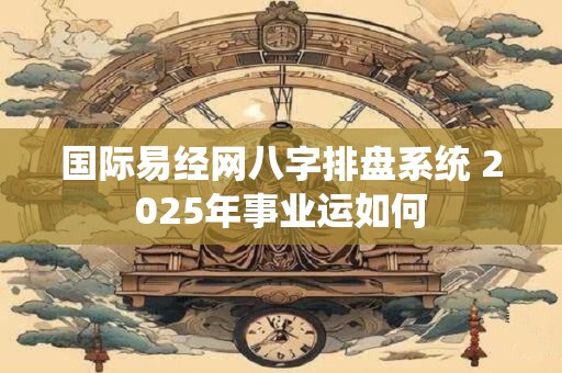 国际易经网八字排盘系统 2025年事业运如何