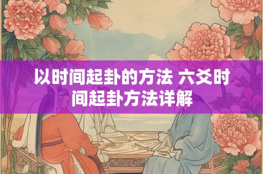 以时间起卦的方法 六爻时间起卦方法详解