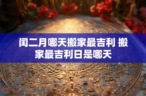 闰二月哪天搬家最吉利 搬家最吉利日是哪天