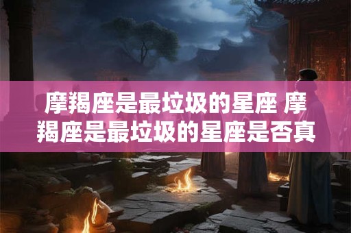 摩羯座是最垃圾的星座 摩羯座是最垃圾的星座是否真的正确
