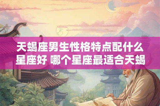 天蝎座男生性格特点配什么星座好 哪个星座最适合天蝎男