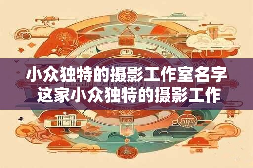 小众独特的摄影工作室名字 这家小众独特的摄影工作室叫什么
