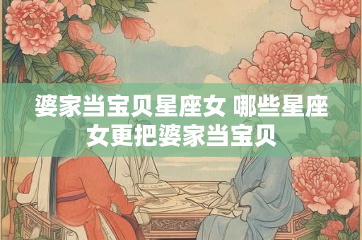 婆家当宝贝星座女 哪些星座女更把婆家当宝贝