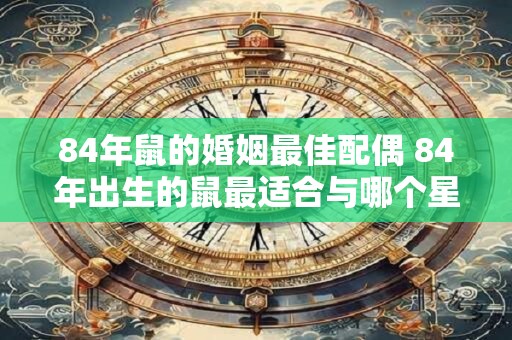 84年鼠的婚姻最佳配偶 84年出生的鼠最适合与哪个星座结婚