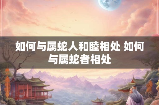 如何与属蛇人和睦相处 如何与属蛇者相处