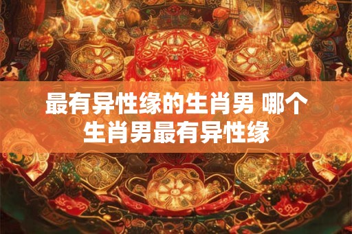 最有异性缘的生肖男 哪个生肖男最有异性缘