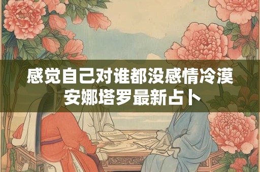 感觉自己对谁都没感情冷漠 安娜塔罗最新占卜 感觉自己对谁都没感情冷漠 安娜塔罗最新占卜