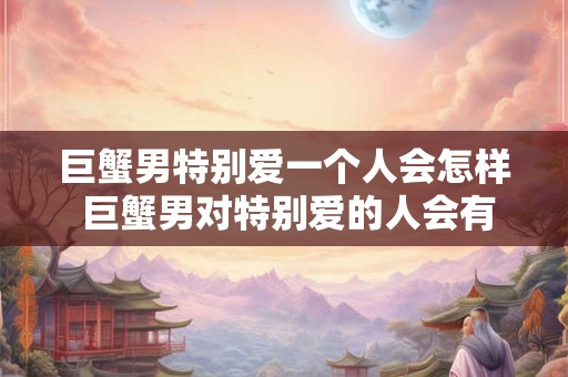 巨蟹男特别爱一个人会怎样 巨蟹男对特别爱的人会有哪些表现