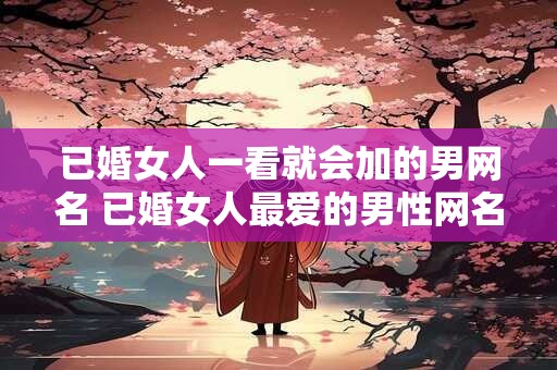 已婚女人一看就会加的男网名 已婚女人最爱的男性网名是什么