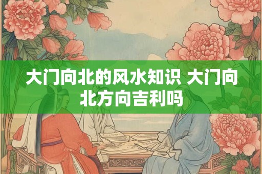 大门向北的风水知识 大门向北方向吉利吗