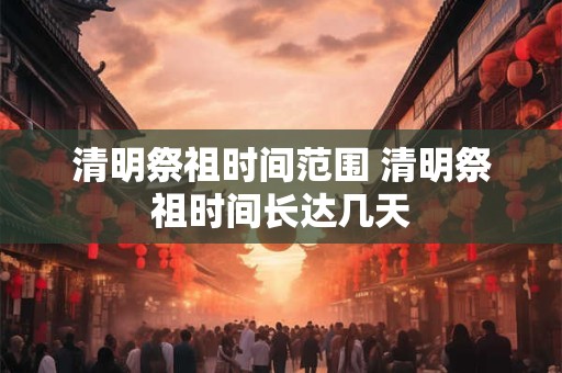 清明祭祖时间范围 清明祭祖时间长达几天