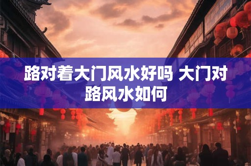 路对着大门风水好吗 大门对路风水如何