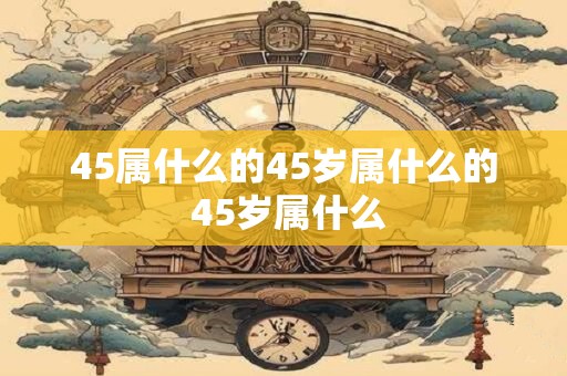 45属什么的45岁属什么的 45岁属什么