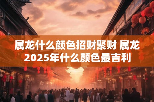 属龙什么颜色招财聚财 属龙2025年什么颜色最吉利
