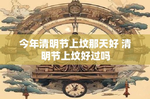 今年清明节上坟那天好 清明节上坟好过吗