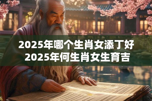 2025年哪个生肖女添丁好 2025年何生肖女生育吉