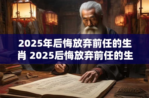 2026年后悔放弃前任的生肖 2026后悔放弃前任的生肖