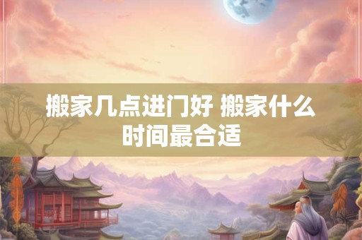 搬家几点进门好 搬家什么时间最合适