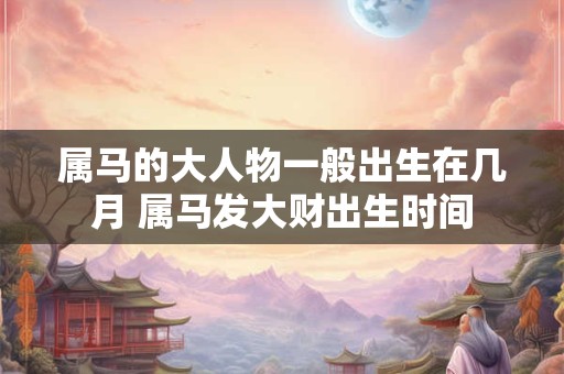 属马的大人物一般出生在几月 属马发大财出生时间