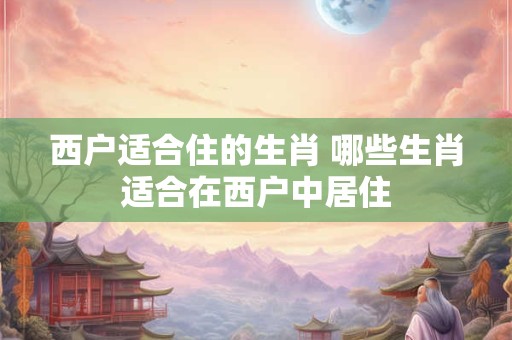 西户适合住的生肖 哪些生肖适合在西户中居住