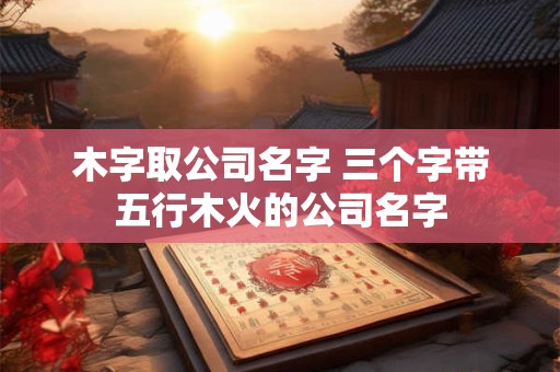 木字取公司名字 三个字带五行木火的公司名字