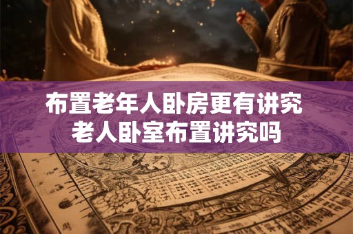 布置老年人卧房更有讲究 老人卧室布置讲究吗