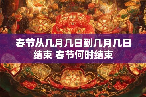 春节从几月几日到几月几日结束 春节何时结束