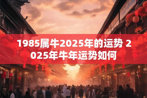 1985属牛2025年的运势 2025年牛年运势如何