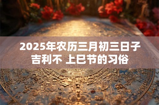 2025年农历三月初三日子吉利不 上巳节的习俗
