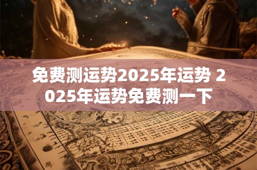 免费测运势2025年运势 2025年运势免费测一下