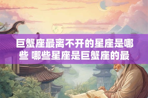 巨蟹座最离不开的星座是哪些 哪些星座是巨蟹座的最大依赖