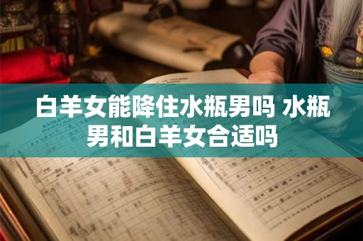 白羊女能降住水瓶男吗 水瓶男和白羊女合适吗