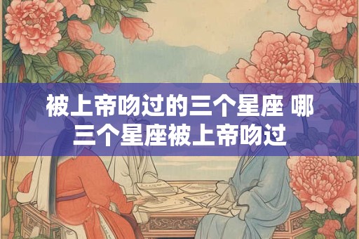 被上帝吻过的三个星座 哪三个星座被上帝吻过