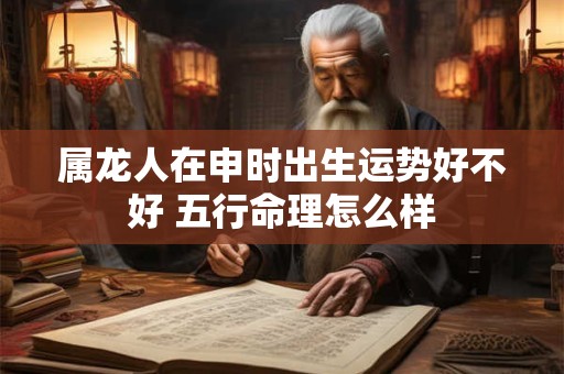 属龙人在申时出生运势好不好 五行命理怎么样
