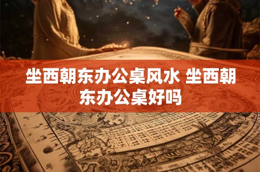 坐西朝东办公桌风水 坐西朝东办公桌好吗