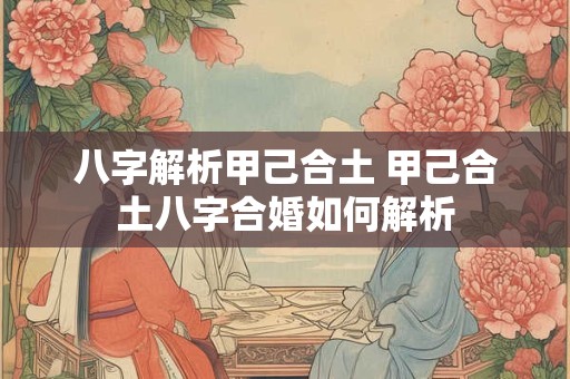 八字解析甲己合土 甲己合土八字合婚如何解析