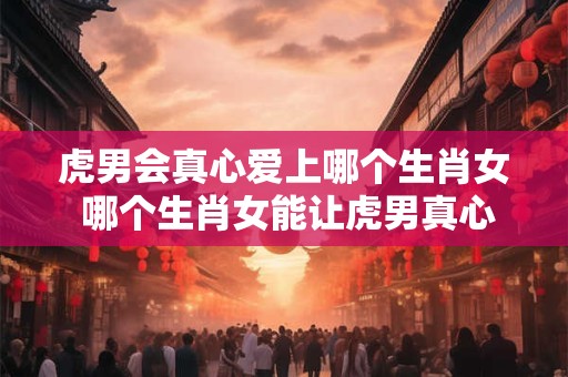 虎男会真心爱上哪个生肖女 哪个生肖女能让虎男真心相爱