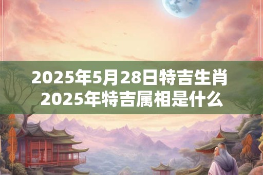2025年5月28日特吉生肖 2025年特吉属相是什么