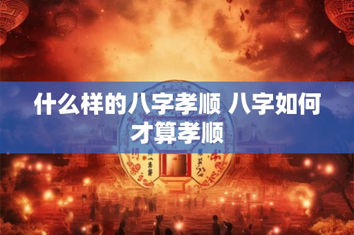 什么样的八字孝顺 八字如何才算孝顺
