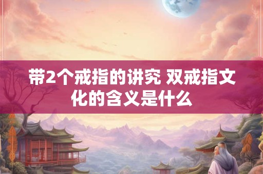 带2个戒指的讲究 双戒指文化的含义是什么