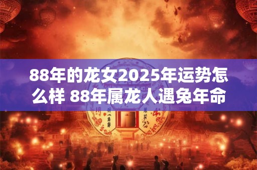 88年的龙女2025年运势怎么样 88年属龙人遇兔年命运