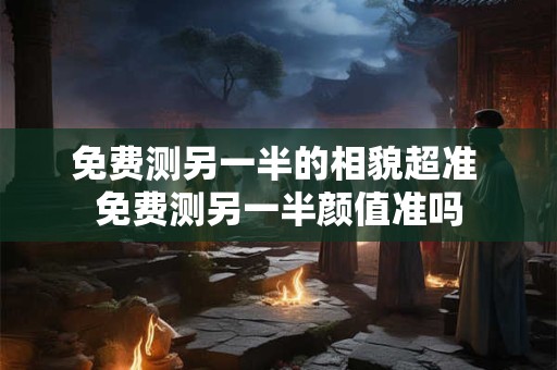 免费测另一半的相貌超准 免费测另一半颜值准吗