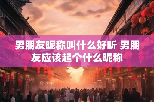 男朋友昵称叫什么好听 男朋友应该起个什么昵称