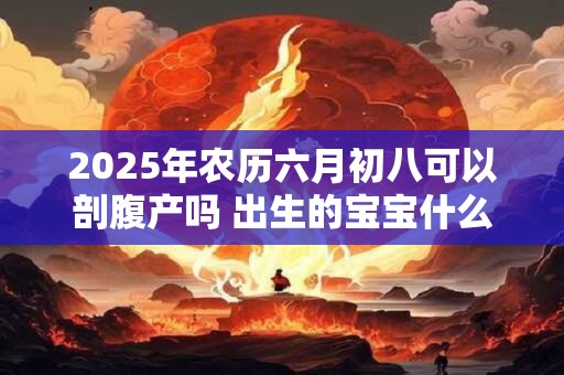 2025年农历六月初八可以剖腹产吗 出生的宝宝什么命 2025年农历六月初八可以剖腹产吗 出生的宝宝什么命