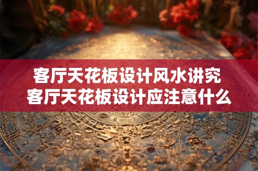 客厅天花板设计风水讲究 客厅天花板设计应注意什么风水