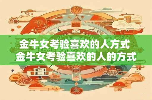 金牛女考验喜欢的人方式 金牛女考验喜欢的人的方式是什么