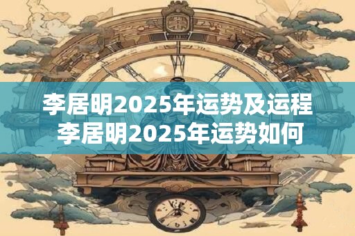 李居明2025年运势及运程 李居明2025年运势如何