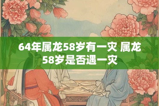 64年属龙58岁有一灾 属龙58岁是否遇一灾
